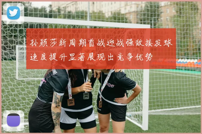 孙颖莎新周期首战迎战强敌接发球速度提升显著展现出竞争优势