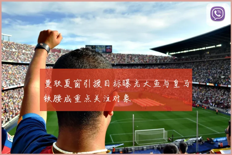 曼联夏窗引援目标曝光大鱼与皇马铁腰成重点关注对象