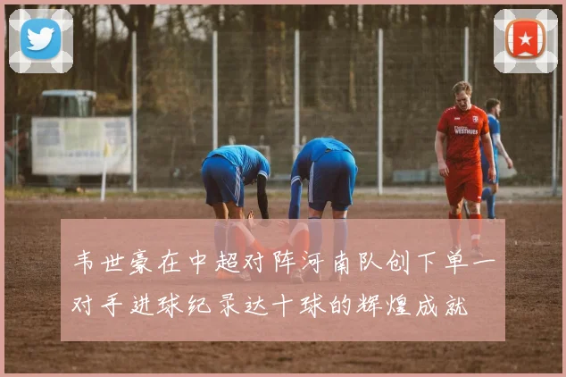 韦世豪在中超对阵河南队创下单一对手进球纪录达十球的辉煌成就