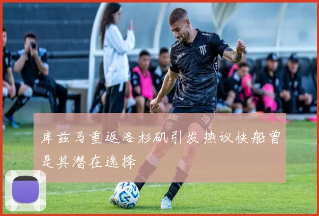 库兹马重返洛杉矶引发热议快船曾是其潜在选择