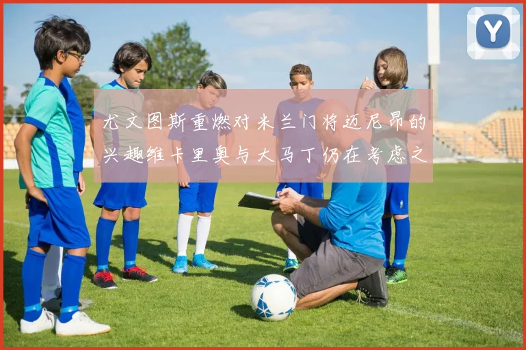 尤文图斯重燃对米兰门将迈尼昂的兴趣维卡里奥与大马丁仍在考虑之中