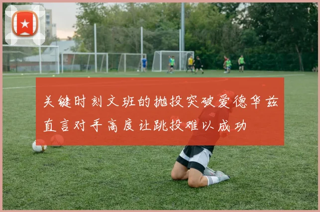 关键时刻文班的抛投突破爱德华兹直言对手高度让跳投难以成功