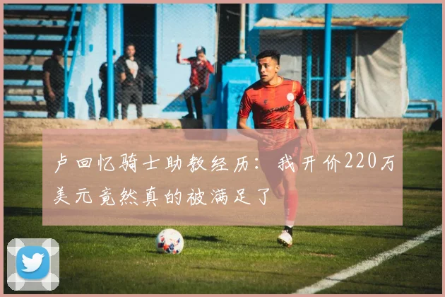 卢回忆骑士助教经历：我开价220万美元竟然真的被满足了