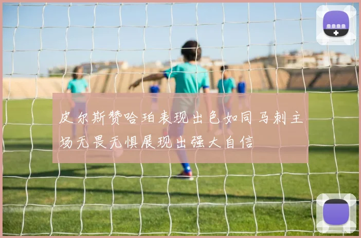 皮尔斯赞哈珀表现出色如同马刺主场无畏无惧展现出强大自信