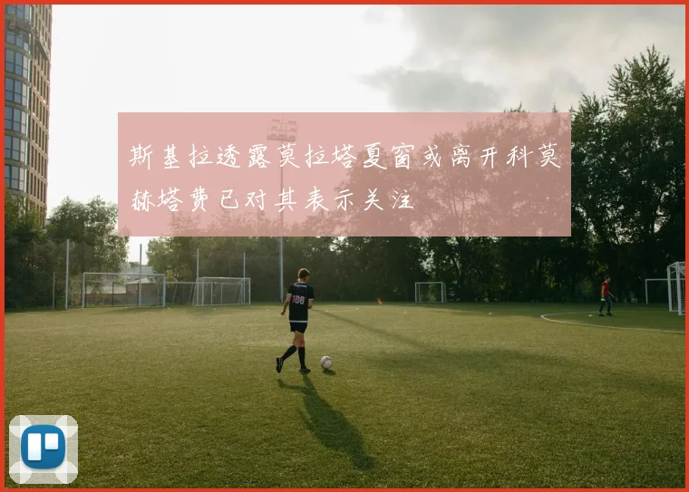 斯基拉透露莫拉塔夏窗或离开科莫赫塔费已对其表示关注