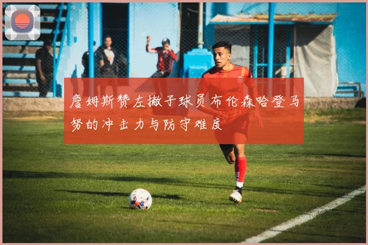 詹姆斯赞左撇子球员布伦森哈登马努的冲击力与防守难度