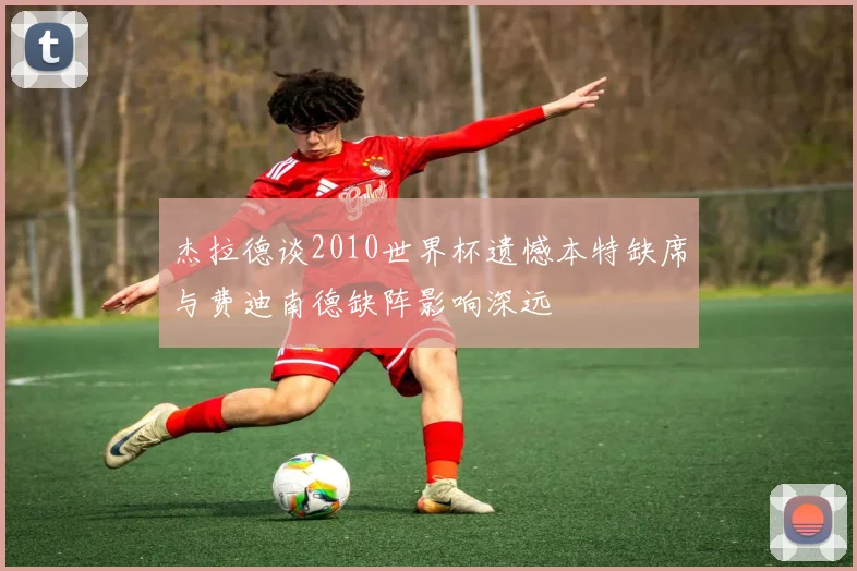 杰拉德谈2010世界杯遗憾本特缺席与费迪南德缺阵影响深远