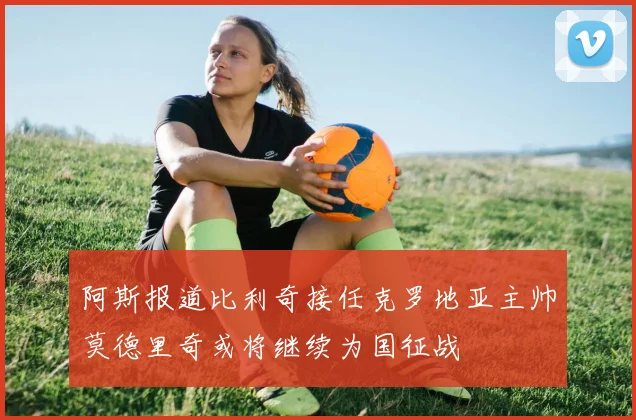 阿斯报道比利奇接任克罗地亚主帅莫德里奇或将继续为国征战