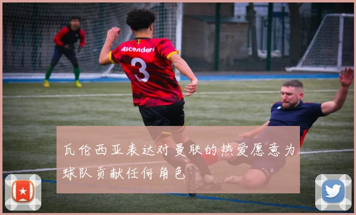 瓦伦西亚表达对曼联的热爱愿意为球队贡献任何角色
