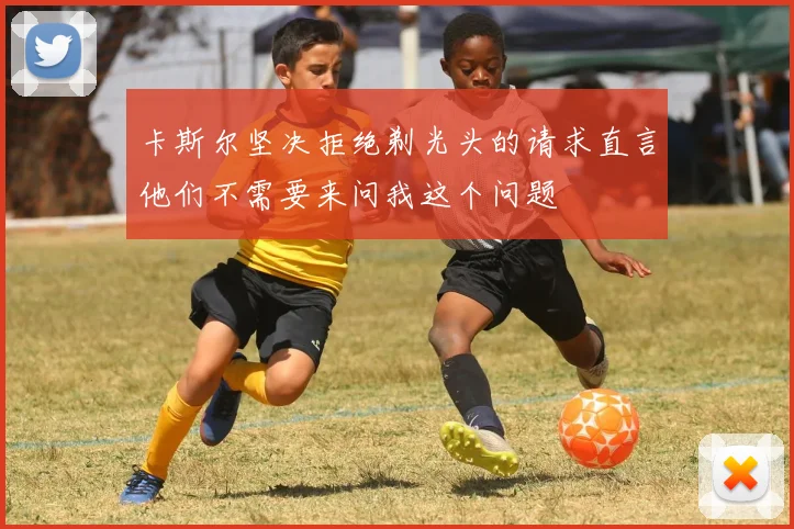 卡斯尔坚决拒绝剃光头的请求直言他们不需要来问我这个问题