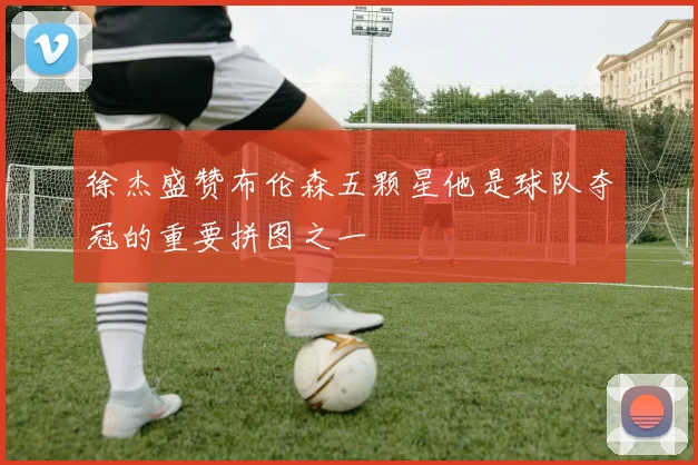 徐杰盛赞布伦森五颗星他是球队夺冠的重要拼图之一
