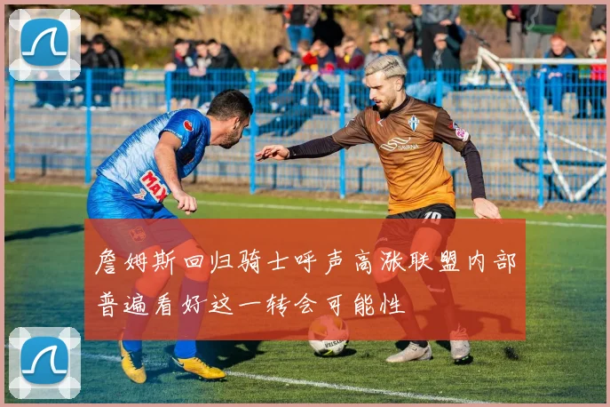 詹姆斯回归骑士呼声高涨联盟内部普遍看好这一转会可能性