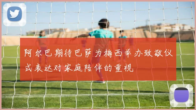 阿尔巴期待巴萨为梅西举办致敬仪式表达对家庭陪伴的重视