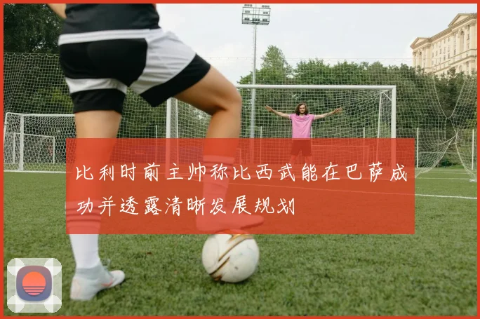 比利时前主帅称比西武能在巴萨成功并透露清晰发展规划