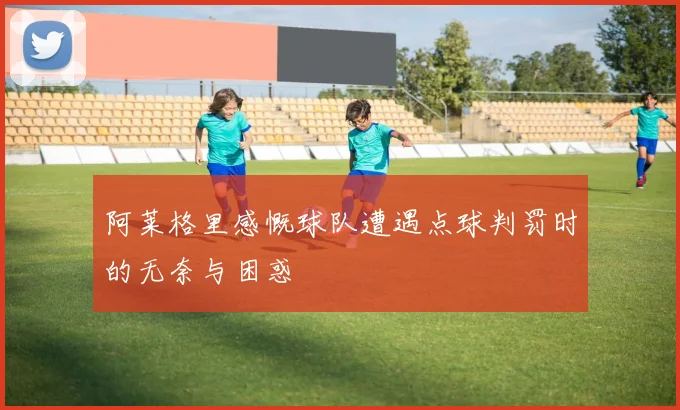 阿莱格里感慨球队遭遇点球判罚时的无奈与困惑