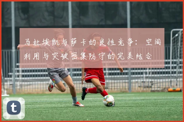 马杜埃凯与萨卡的良性竞争：空间利用与突破密集防守的完美结合