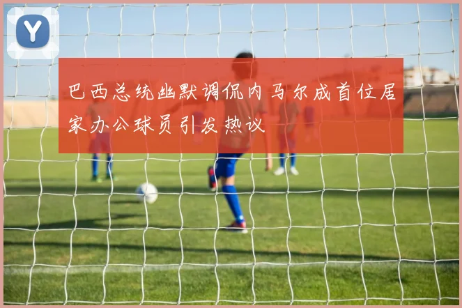 巴西总统幽默调侃内马尔成首位居家办公球员引发热议