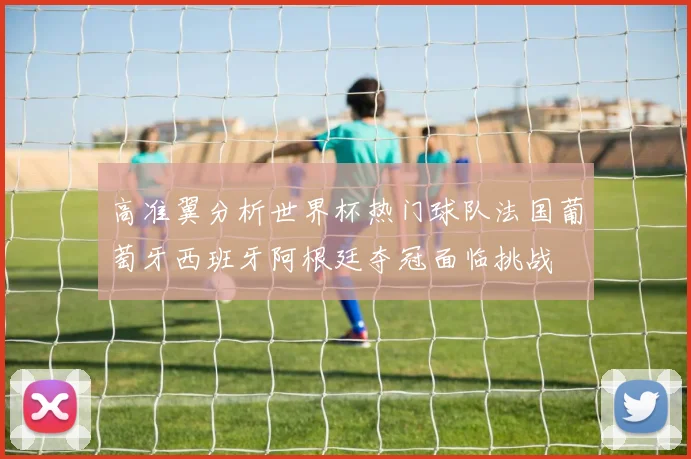 高准翼分析世界杯热门球队法国葡萄牙西班牙阿根廷夺冠面临挑战