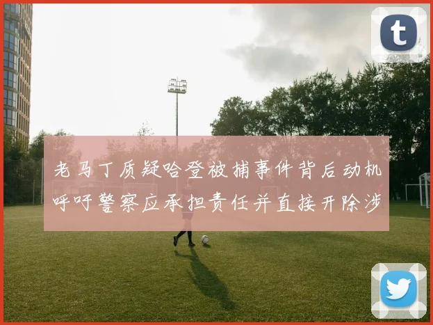 老马丁质疑哈登被捕事件背后动机呼吁警察应承担责任并直接开除涉事人员