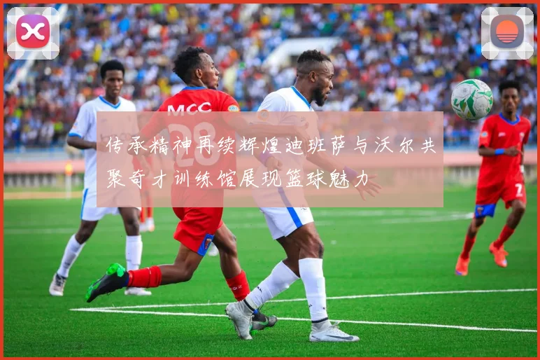 传承精神再续辉煌迪班萨与沃尔共聚奇才训练馆展现篮球魅力