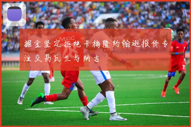 掘金坚定拒绝卡梅隆约翰逊报价专注交易瓦兰与纳吉
